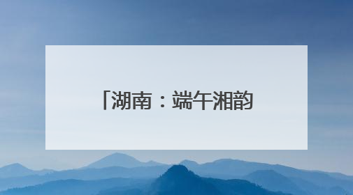 湖南：端午湘韵浓 文旅活力涌